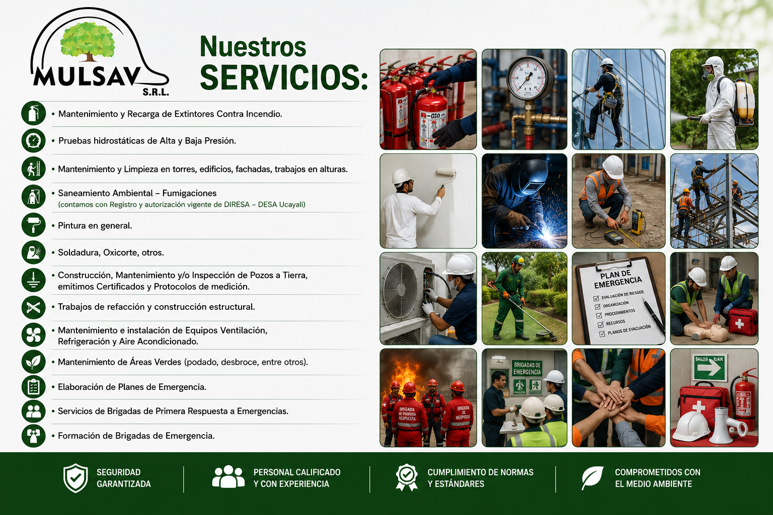 Nuestros SERVICIOS: • Mantenimiento y Recarga de Extintores Contra Incendio. • Pruebas hidrostáticas de Alta y Baja Presión. • Mantenimiento y Limpieza en torres, edificios, fachadas, trabajos en alturas. • Saneamiento Ambiental – Fumigaciones (contamos con Registro y autorización vigente de DIRESA – DESA Ucayali) • Pintura en general. • Soldadura, Oxicorte, otros. • Construcción, Mantenimiento y/o Inspección de Pozos a Tierra, emitimos Certificados y Protocolos de medición. • Trabajos de refacción y construcción estructural. • Mantenimiento e instalación de Equipos Ventilación, Refrigeración y Aire Acondicionado. • Mantenimiento de Áreas Verdes (podado, desbroce, entre otros). • Elaboración de Planes de Emergencia. • Servicios de Brigadas de Primera Respuesta a Emergencias. • Formación de Brigadas de Emergencia. Nuestros SERVICIOS: • Mantenimiento y Recarga de Extintores Contra Incendio. • Pruebas hidrostáticas de Alta y Baja Presión. • Mantenimiento y Limpieza en torres, edificios, fachadas, trabajos en alturas. • Saneamiento Ambiental – Fumigaciones (contamos con Registro y autorización vigente de DIRESA – DESA Ucayali) • Pintura en general. • Soldadura, Oxicorte, otros. • Construcción, Mantenimiento y/o Inspección de Pozos a Tierra, emitimos Certificados y Protocolos de medición. • Trabajos de refacción y construcción estructural. • Mantenimiento e instalación de Equipos Ventilación, Refrigeración y Aire Acondicionado. • Mantenimiento de Áreas Verdes (podado, desbroce, entre otros). • Elaboración de Planes de Emergencia. • Servicios de Brigadas de Primera Respuesta a Emergencias. • Formación de Brigadas de Emergencia.