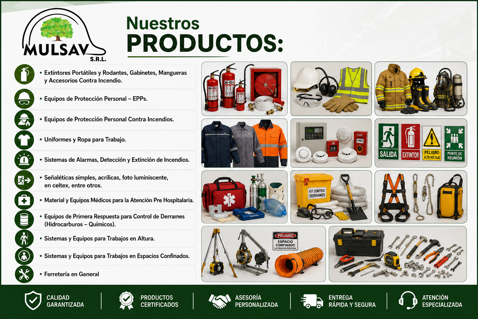 Nuestros PRODUCTOS: • Extintores Portátiles y Rodantes, Gabinetes, Mangueras y Accesorios Contra Incendio. • Equipos de Protección Personal – EPPs. • Equipos de Protección Personal Contra Incendios. • Uniformes y Ropa para Trabajo. • Sistemas de Alarmas, Detección y Extinción de Incendios. • Señaléticas simples, acrílicas, foto luminiscente, en celtex, entre otros. • Material y Equipos Médicos para la Atención Pre Hospitalaria. • Equipos de Primera Respuesta para Control de Derrames (Hidrocarburos – Químicos). • Sistemas y Equipos para Trabajos en Altura. • Sistemas y Equipos para Trabajos en Espacios Confinados. • Ferretería en General Nuestros PRODUCTOS: • Extintores Portátiles y Rodantes, Gabinetes, Mangueras y Accesorios Contra Incendio. • Equipos de Protección Personal – EPPs. • Equipos de Protección Personal Contra Incendios. • Uniformes y Ropa para Trabajo. • Sistemas de Alarmas, Detección y Extinción de Incendios. • Señaléticas simples, acrílicas, foto luminiscente, en celtex, entre otros. • Material y Equipos Médicos para la Atención Pre Hospitalaria. • Equipos de Primera Respuesta para Control de Derrames (Hidrocarburos – Químicos). • Sistemas y Equipos para Trabajos en Altura. • Sistemas y Equipos para Trabajos en Espacios Confinados. • Ferretería en General